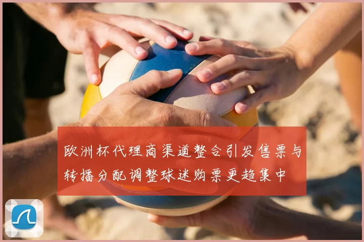 欧洲杯代理商渠道整合引发售票与转播分配调整球迷购票更趋集中