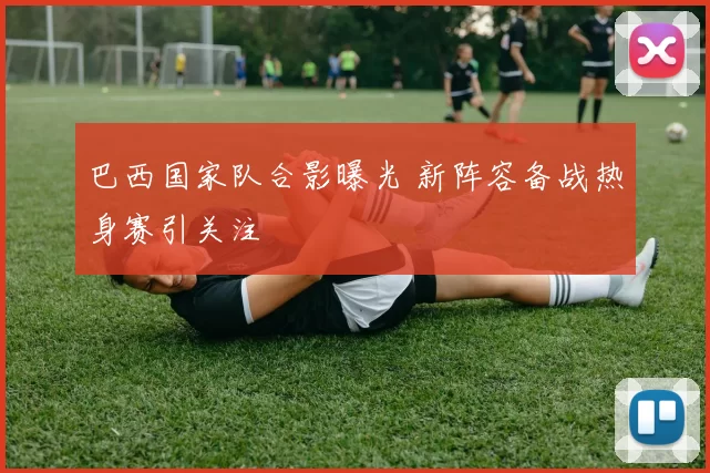 巴西国家队合影曝光 新阵容备战热身赛引关注