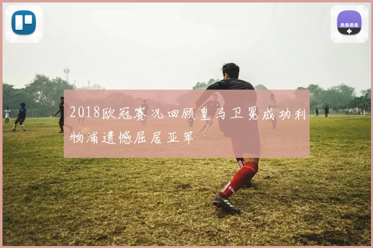 2018欧冠赛况回顾皇马卫冕成功利物浦遗憾屈居亚军