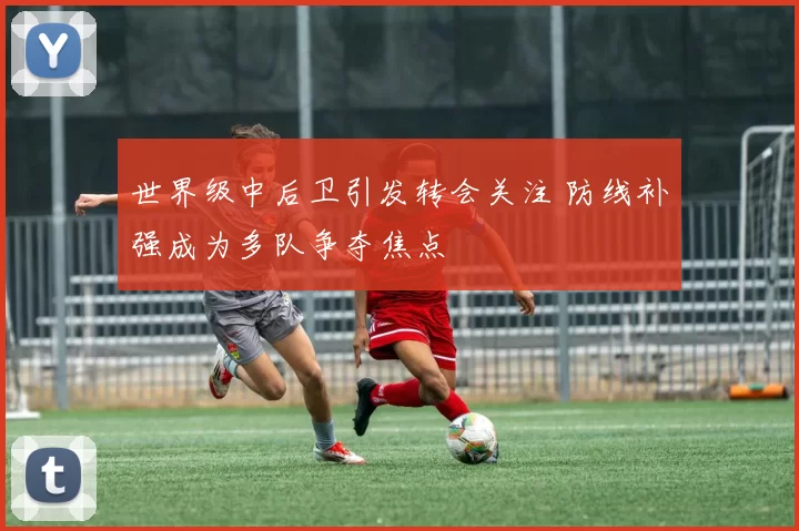 世界级中后卫引发转会关注 防线补强成为多队争夺焦点