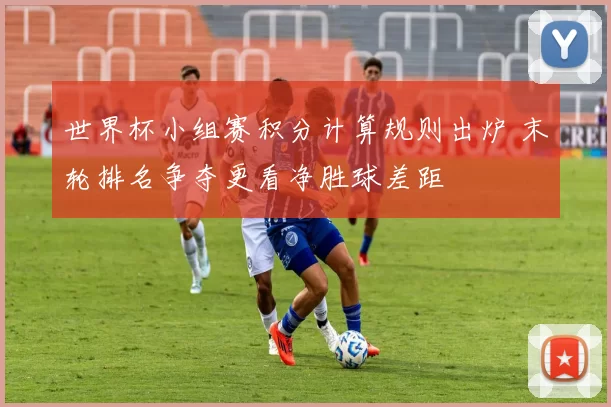 世界杯小组赛积分计算规则出炉 末轮排名争夺更看净胜球差距