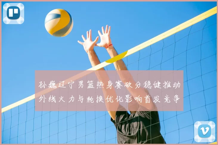 孙巍辽宁男篮热身赛砍分稳健推动外线火力与轮换优化影响首发竞争
