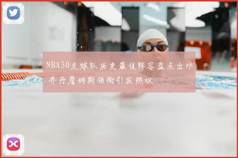 NBA30支球队历史最佳阵容盘点出炉 乔丹詹姆斯领衔引发热议
