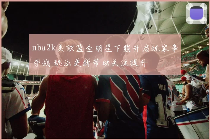 nba2k美职篮全明星下载开启玩家争夺战 玩法更新带动关注提升