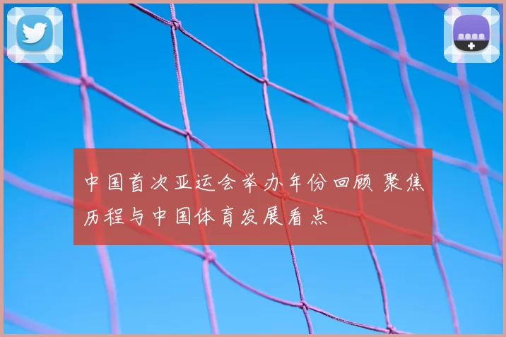 中国首次亚运会举办年份回顾 聚焦历程与中国体育发展看点