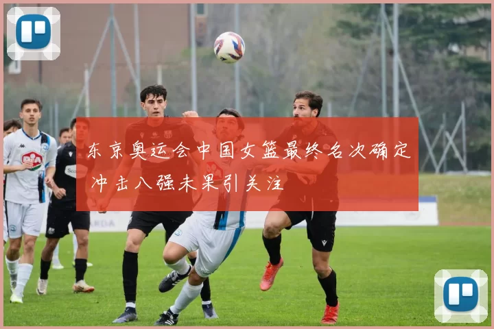 东京奥运会中国女篮最终名次确定 冲击八强未果引关注
