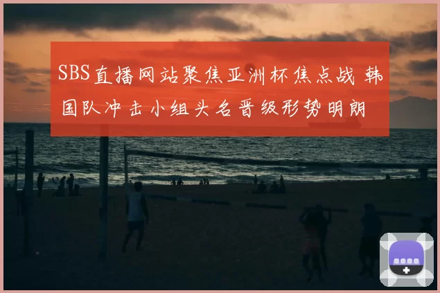 SBS直播网站聚焦亚洲杯焦点战 韩国队冲击小组头名晋级形势明朗