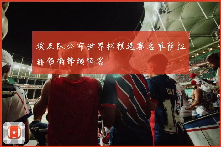 埃及队公布世界杯预选赛名单萨拉赫领衔锋线阵容