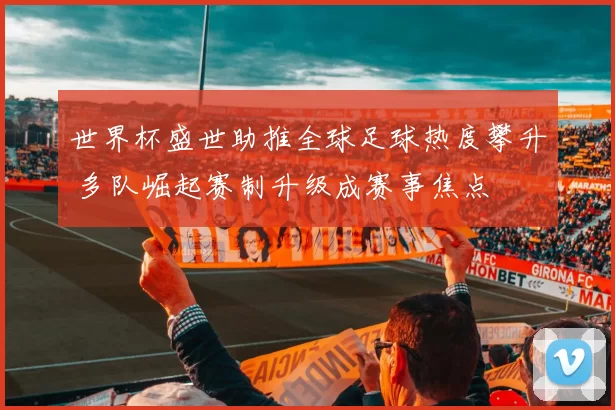 世界杯盛世助推全球足球热度攀升 多队崛起赛制升级成赛事焦点
