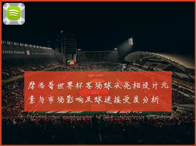 摩洛哥世界杯客场球衣亮相设计元素与市场影响及球迷接受度分析