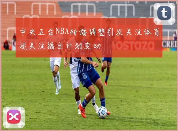 中央五台NBA转播调整引发关注体育迷关注播出计划变动