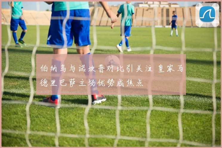 伯纳乌与诺坎普对比引关注 皇家马德里巴萨主场优势成焦点