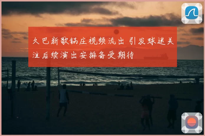 久巴新歌锅庄视频流出 引发球迷关注后续演出安排备受期待