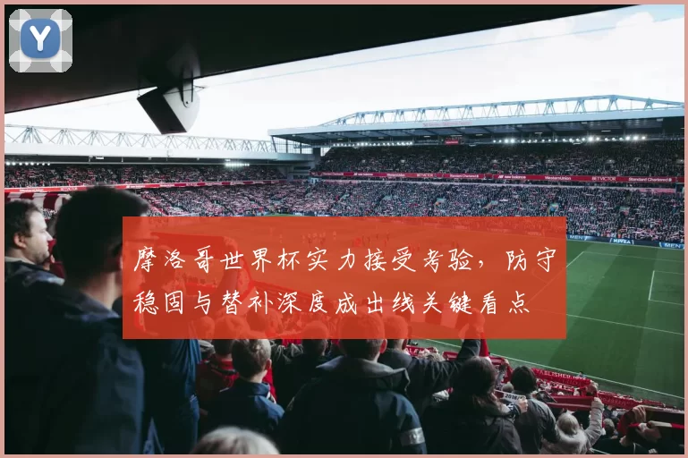 摩洛哥世界杯实力接受考验,防守稳固与替补深度成出线关键看点