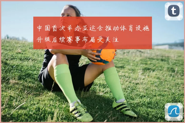 中国首次举办亚运会推动体育设施升级后续赛事布局受关注