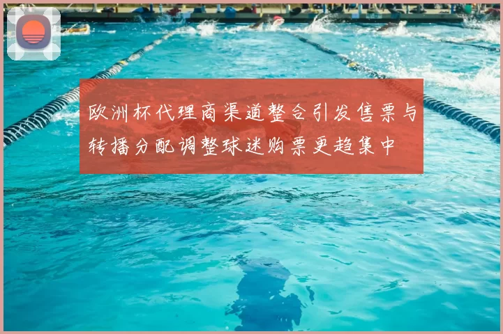 欧洲杯代理商渠道整合引发售票与转播分配调整球迷购票更趋集中