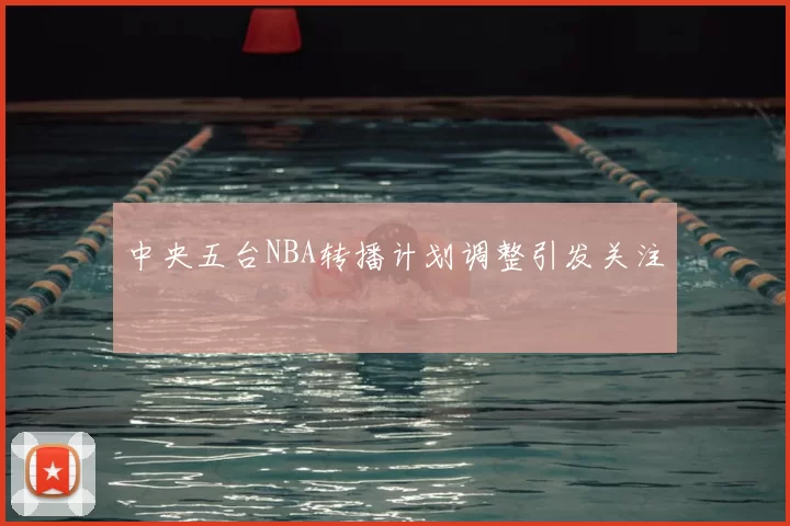 中央五台NBA转播计划调整引发关注