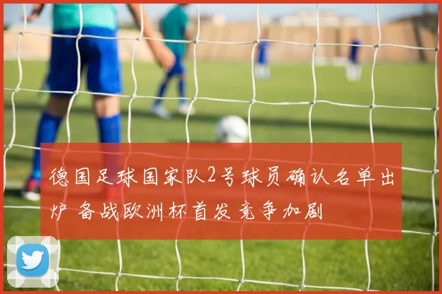 德国足球国家队2号球员确认名单出炉 备战欧洲杯首发竞争加剧