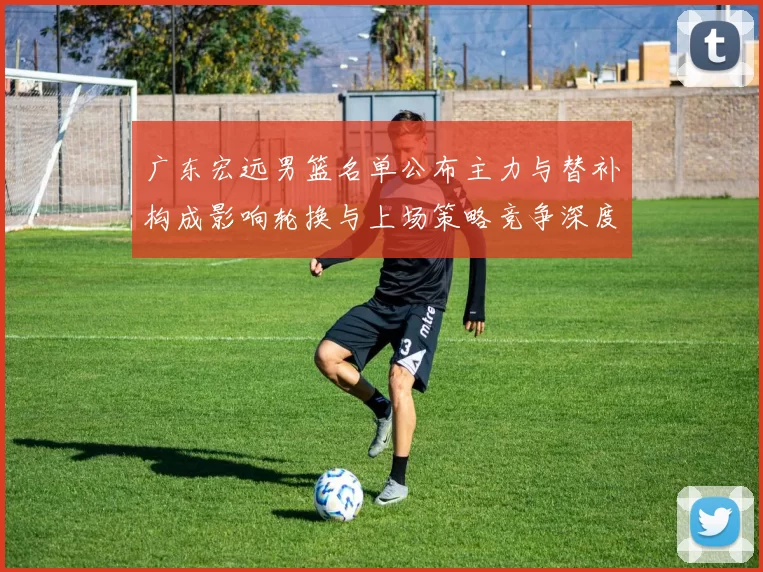 广东宏远男篮名单公布主力与替补构成影响轮换与上场策略竞争深度