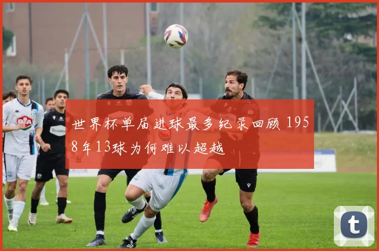 世界杯单届进球最多纪录回顾 1958年13球为何难以超越