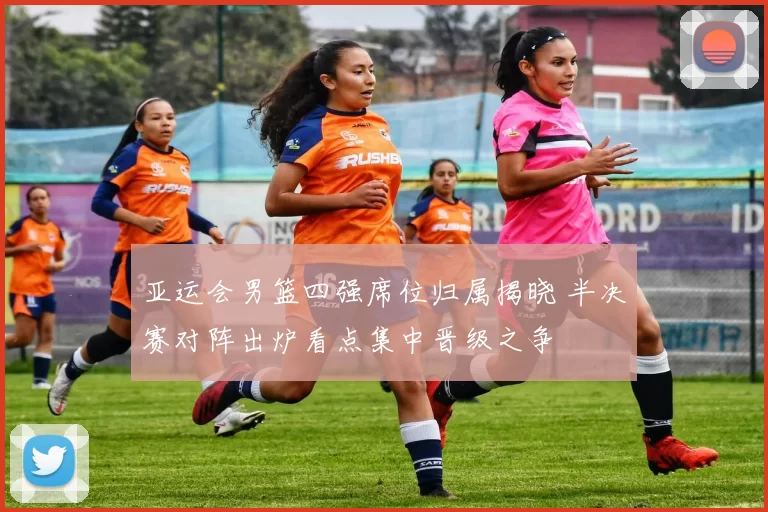 亚运会男篮四强席位归属揭晓 半决赛对阵出炉看点集中晋级之争