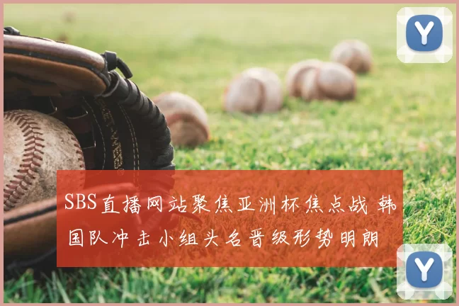 SBS直播网站聚焦亚洲杯焦点战 韩国队冲击小组头名晋级形势明朗