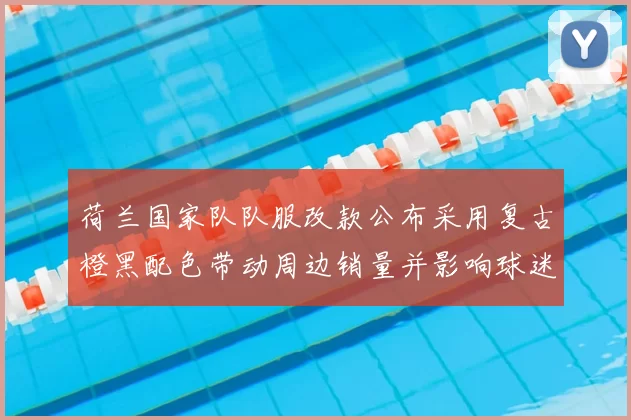 荷兰国家队队服改款公布采用复古橙黑配色带动周边销量并影响球迷购买