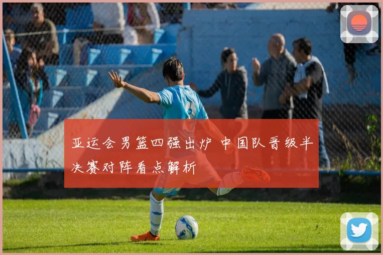 亚运会男篮四强出炉 中国队晋级半决赛对阵看点解析