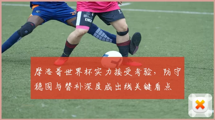 摩洛哥世界杯实力接受考验,防守稳固与替补深度成出线关键看点