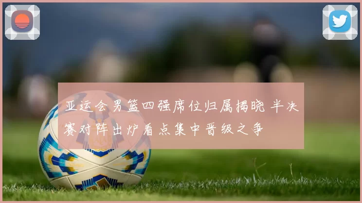 亚运会男篮四强席位归属揭晓 半决赛对阵出炉看点集中晋级之争