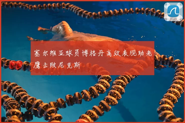 塞尔维亚球员博格丹高效表现助老鹰击败尼克斯