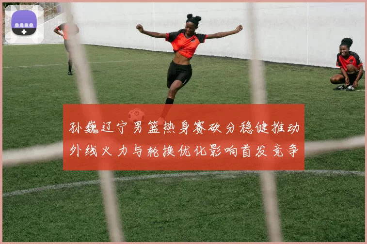 孙巍辽宁男篮热身赛砍分稳健推动外线火力与轮换优化影响首发竞争